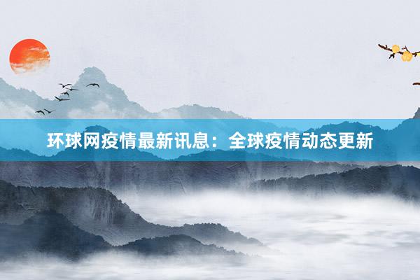 环球网疫情最新讯息：全球疫情动态更新